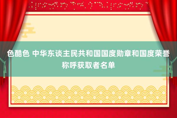 色酷色 中华东谈主民共和国国度勋章和国度荣誉称呼获取者名单