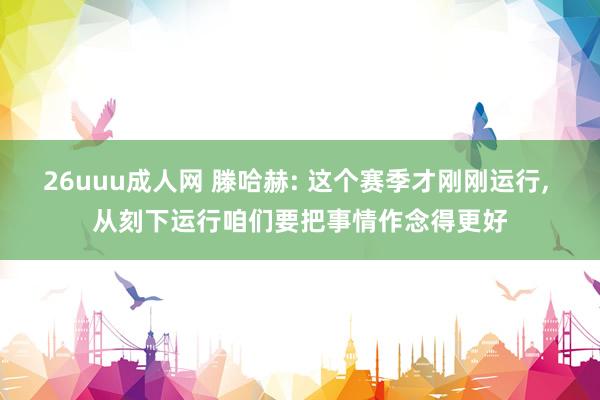 26uuu成人网 滕哈赫: 这个赛季才刚刚运行， 从刻下运行咱们要把事情作念得更好