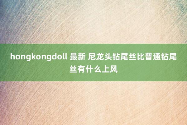 hongkongdoll 最新 尼龙头钻尾丝比普通钻尾丝有什么上风