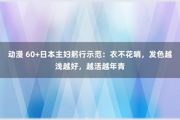 动漫 60+日本主妇躬行示范：衣不花哨，发色越浅越好，越活越年青