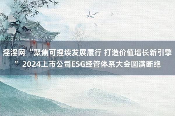 淫淫网 “聚焦可捏续发展履行 打造价值增长新引擎” 2024上市公司ESG经管体系大会圆满断绝