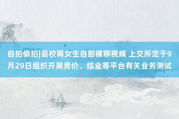 自拍偷拍]藝校兩女生自慰裸聊視頻 上交所定于9月29日组织开展竞价、综业等平台有关业务测试