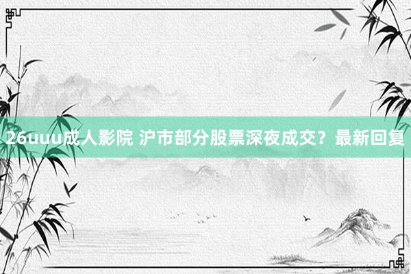 26uuu成人影院 沪市部分股票深夜成交？最新回复