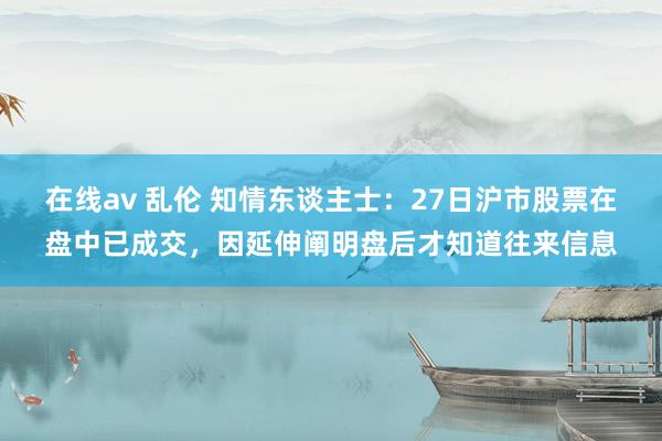 在线av 乱伦 知情东谈主士：27日沪市股票在盘中已成交，因延伸阐明盘后才知道往来信息