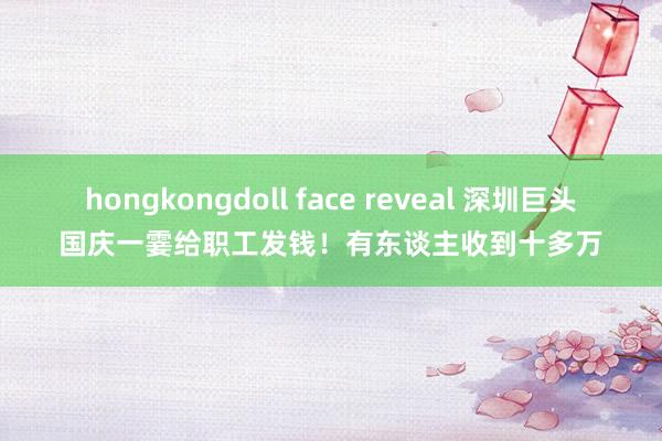 hongkongdoll face reveal 深圳巨头国庆一霎给职工发钱！有东谈主收到十多万