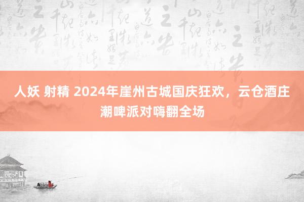 人妖 射精 2024年崖州古城国庆狂欢，云仓酒庄潮啤派对嗨翻全场