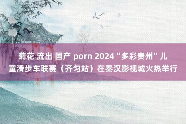 菊花 流出 国产 porn 2024“多彩贵州”儿童滑步车联赛（齐匀站）在秦汉影视城火热举行