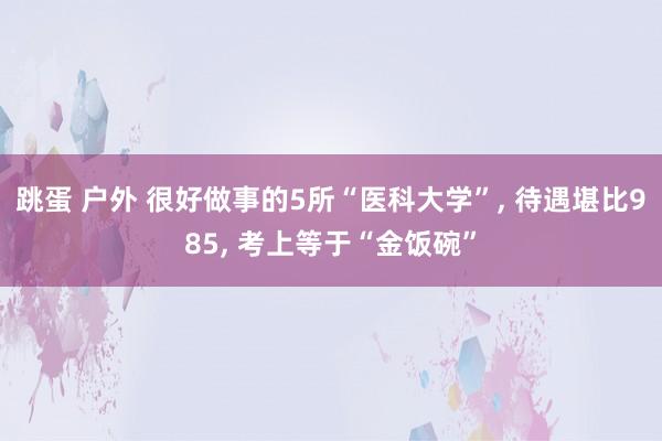 跳蛋 户外 很好做事的5所“医科大学”， 待遇堪比985， 考上等于“金饭碗”