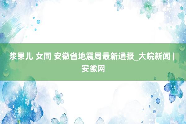 浆果儿 女同 安徽省地震局最新通报_大皖新闻 | 安徽网