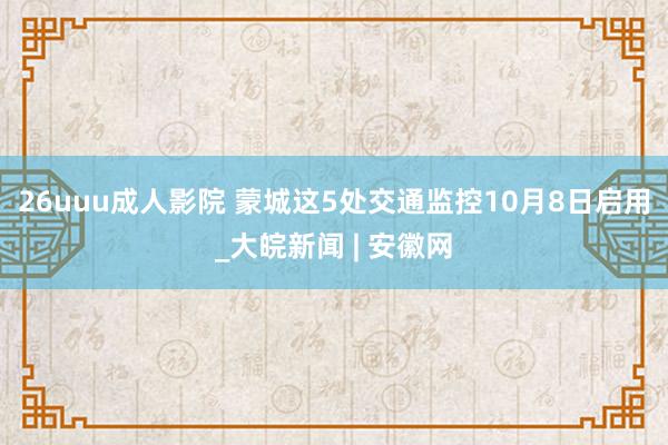 26uuu成人影院 蒙城这5处交通监控10月8日启用_大皖新闻 | 安徽网