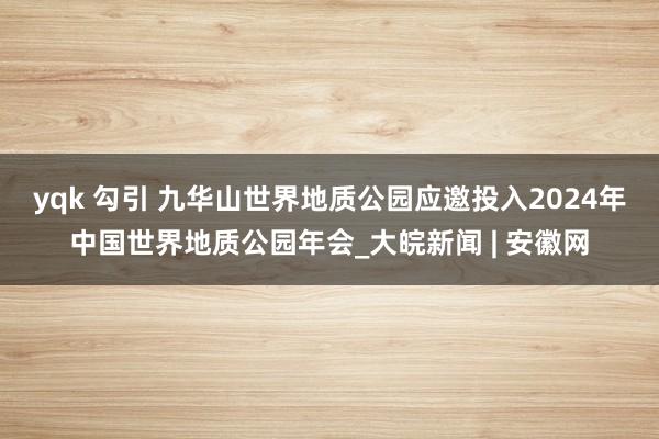 yqk 勾引 九华山世界地质公园应邀投入2024年中国世界地质公园年会_大皖新闻 | 安徽网