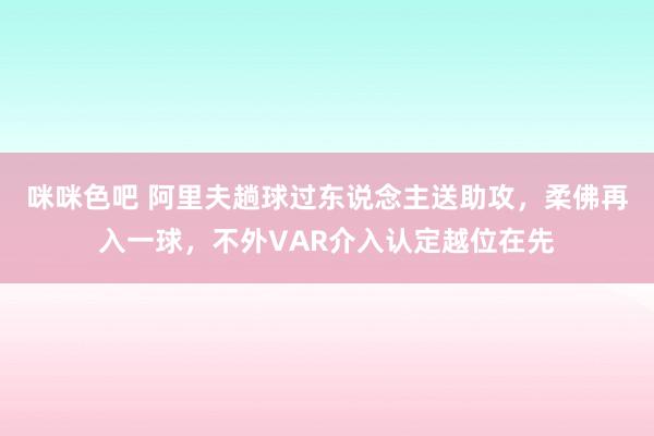 咪咪色吧 阿里夫趟球过东说念主送助攻，柔佛再入一球，不外VAR介入认定越位在先