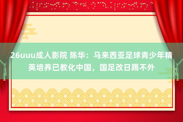 26uuu成人影院 陈华：马来西亚足球青少年精英培养已教化中国，国足改日踢不外