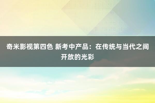 奇米影视第四色 新考中产品：在传统与当代之间开放的光彩