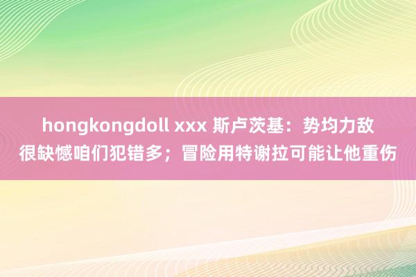 hongkongdoll xxx 斯卢茨基：势均力敌很缺憾咱们犯错多；冒险用特谢拉可能让他重伤