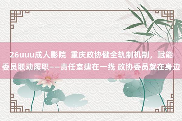 26uuu成人影院  重庆政协健全轨制机制，赋能委员联动履职——责任室建在一线 政协委员就在身边