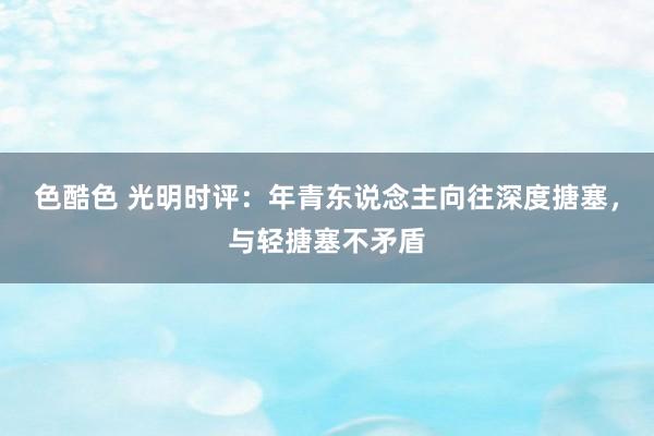 色酷色 光明时评：年青东说念主向往深度搪塞，与轻搪塞不矛盾