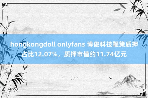 hongkongdoll onlyfans 博俊科技鞭策质押占比12.07%，质押市值约11.74亿元