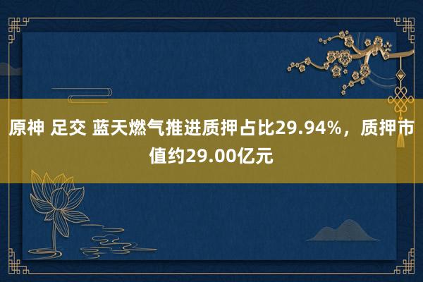 原神 足交 蓝天燃气推进质押占比29.94%，质押市值约29.00亿元