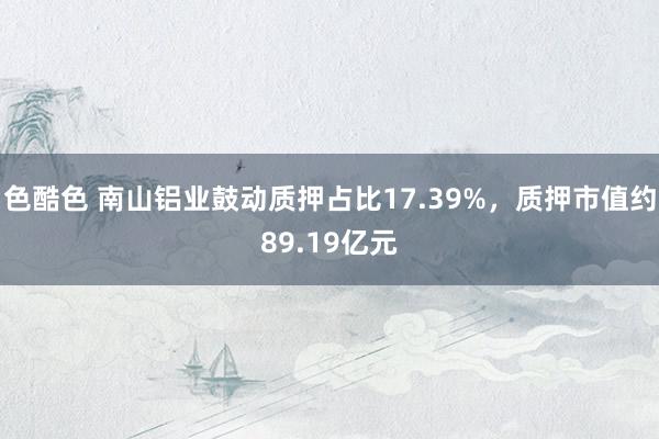 色酷色 南山铝业鼓动质押占比17.39%，质押市值约89.19亿元