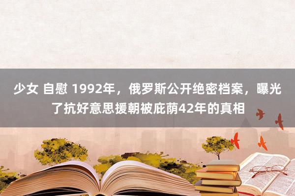 少女 自慰 1992年，俄罗斯公开绝密档案，曝光了抗好意思援朝被庇荫42年的真相