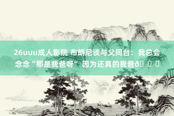 26uuu成人影院 布朗尼谈与父同台：我总会念念“那是我爸呀” 因为还真的我爸😂