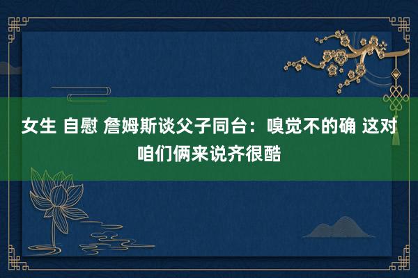 女生 自慰 詹姆斯谈父子同台：嗅觉不的确 这对咱们俩来说齐很酷