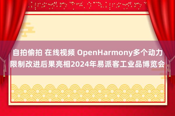 自拍偷拍 在线视频 OpenHarmony多个动力限制改进后果亮相2024年易派客工业品博览会