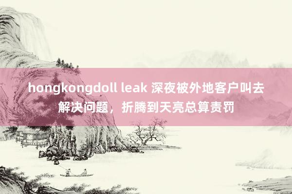 hongkongdoll leak 深夜被外地客户叫去解决问题，折腾到天亮总算责罚