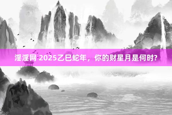 淫淫网 2025乙巳蛇年，你的财星月是何时?