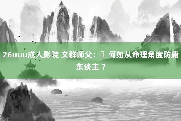 26uuu成人影院 文群师父：​何如从命理角度防庸东谈主 ？