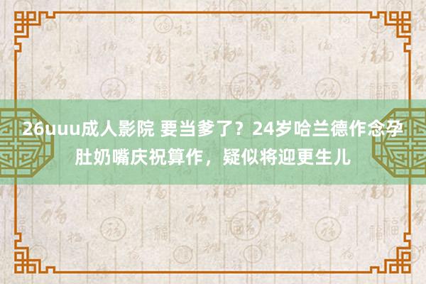 26uuu成人影院 要当爹了？24岁哈兰德作念孕肚奶嘴庆祝算作，疑似将迎更生儿