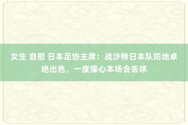 女生 自慰 日本足协主席：战沙特日本队防地卓绝出色，一度操心本场会丢球