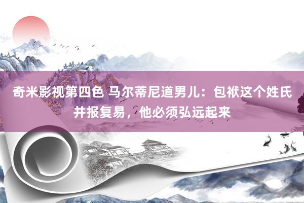 奇米影视第四色 马尔蒂尼道男儿：包袱这个姓氏并报复易，他必须弘远起来