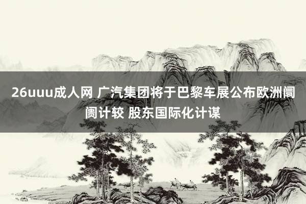 26uuu成人网 广汽集团将于巴黎车展公布欧洲阛阓计较 股东国际化计谋