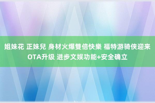 姐妹花 正妹兒 身材火爆雙倍快樂 福特游骑侠迎来OTA升级 进步文娱功能+安全确立