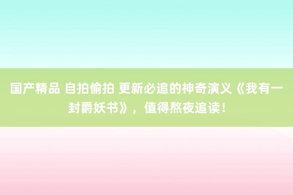 国产精品 自拍偷拍 更新必追的神奇演义《我有一封爵妖书》，值得熬夜追读！