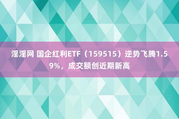 淫淫网 国企红利ETF（159515）逆势飞腾1.59%，成交额创近期新高