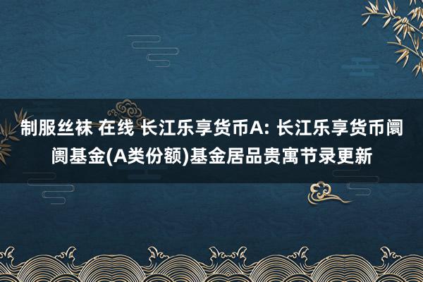 制服丝袜 在线 长江乐享货币A: 长江乐享货币阛阓基金(A类份额)基金居品贵寓节录更新