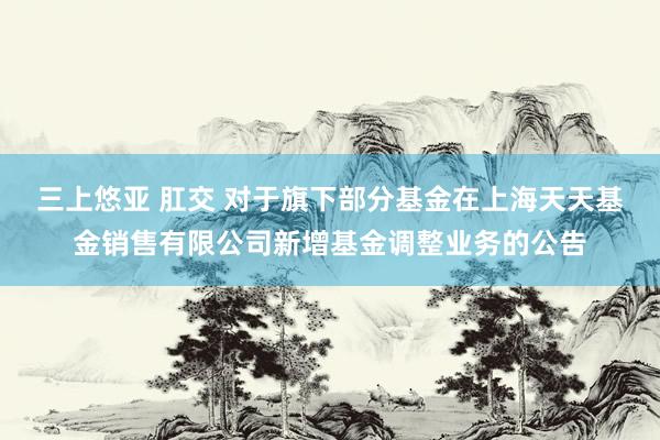 三上悠亚 肛交 对于旗下部分基金在上海天天基金销售有限公司新增基金调整业务的公告