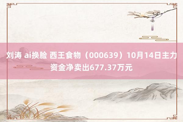 刘涛 ai换脸 西王食物（000639）10月14日主力资金净卖出677.37万元