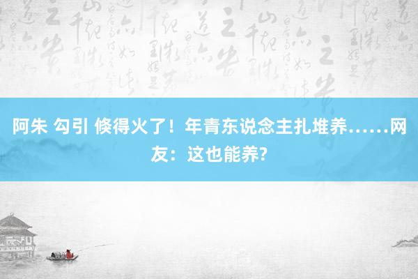 阿朱 勾引 倏得火了！年青东说念主扎堆养……网友：这也能养?