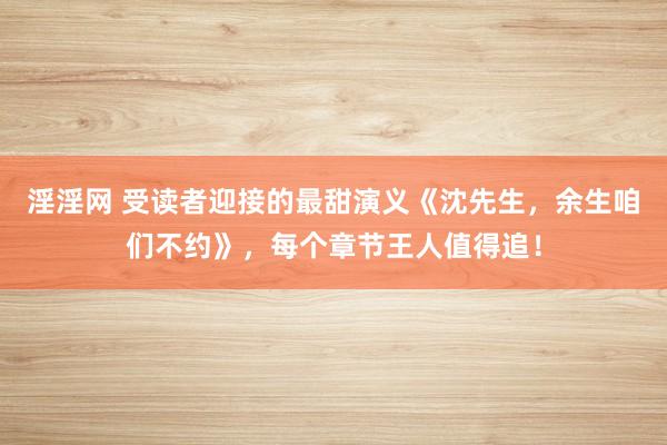 淫淫网 受读者迎接的最甜演义《沈先生，余生咱们不约》，每个章节王人值得追！