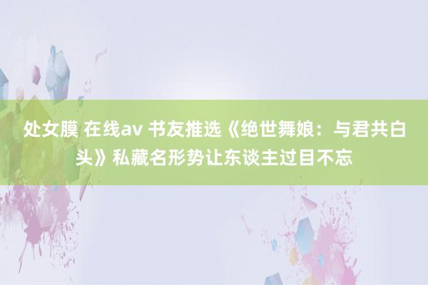 处女膜 在线av 书友推选《绝世舞娘：与君共白头》私藏名形势让东谈主过目不忘