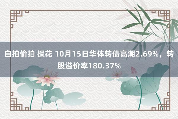 自拍偷拍 探花 10月15日华体转债高潮2.69%，转股溢价率180.37%