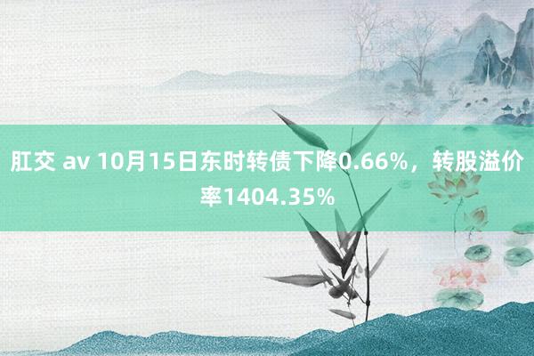 肛交 av 10月15日东时转债下降0.66%，转股溢价率1404.35%