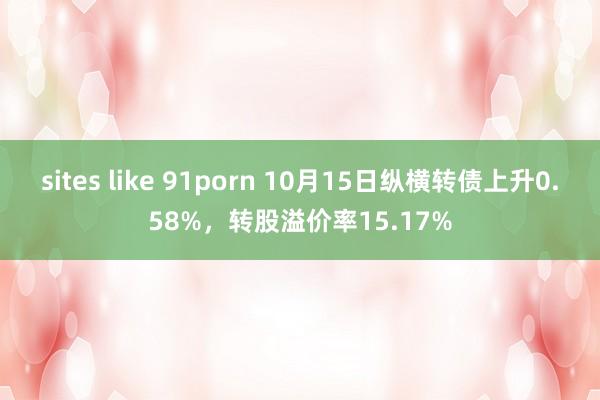 sites like 91porn 10月15日纵横转债上升0.58%，转股溢价率15.17%