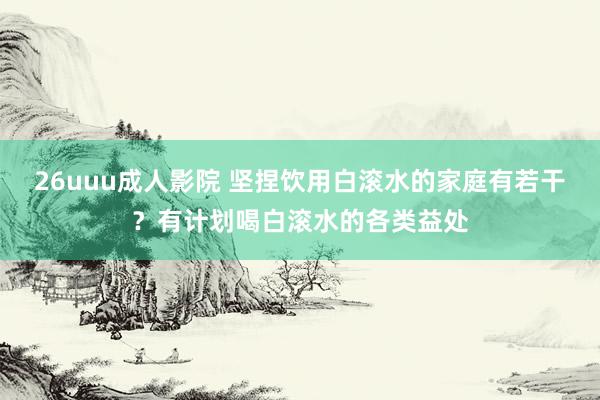 26uuu成人影院 坚捏饮用白滚水的家庭有若干？有计划喝白滚水的各类益处