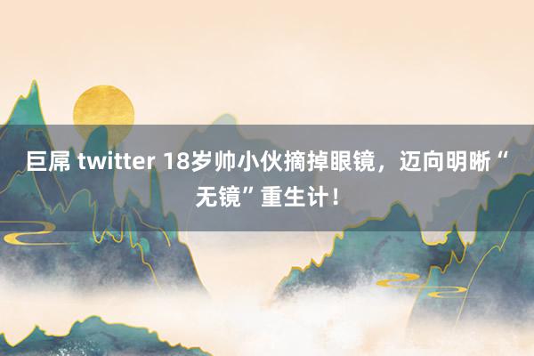 巨屌 twitter 18岁帅小伙摘掉眼镜，迈向明晰“无镜”重生计！