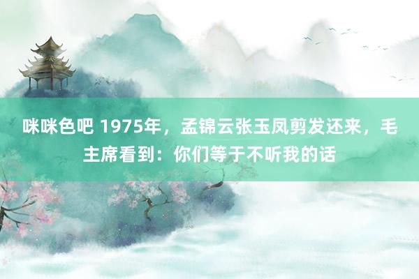 咪咪色吧 1975年，孟锦云张玉凤剪发还来，毛主席看到：你们等于不听我的话